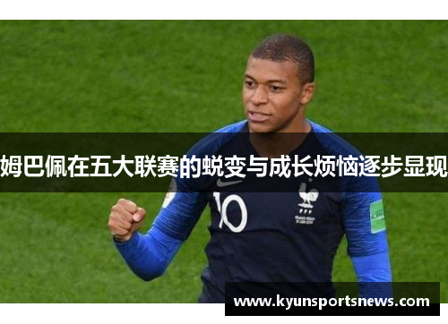 姆巴佩在五大联赛的蜕变与成长烦恼逐步显现