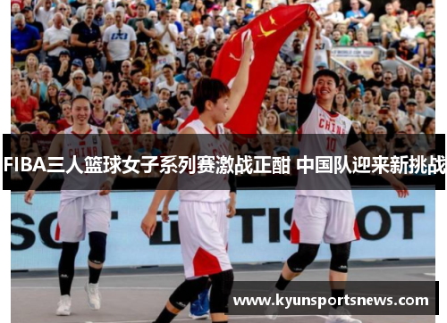 FIBA三人篮球女子系列赛激战正酣 中国队迎来新挑战