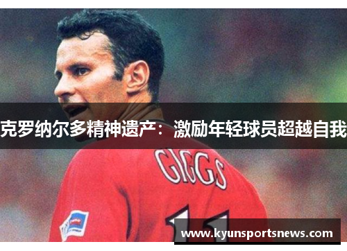 克罗纳尔多精神遗产：激励年轻球员超越自我