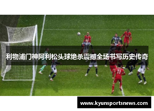利物浦门神阿利松头球绝杀震撼全场书写历史传奇